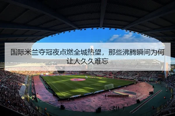 国际米兰夺冠夜点燃全城热望，那些沸腾瞬间为何让人久久难忘