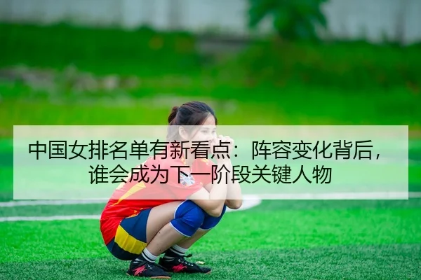 中国女排名单有新看点：阵容变化背后，谁会成为下一阶段关键人物