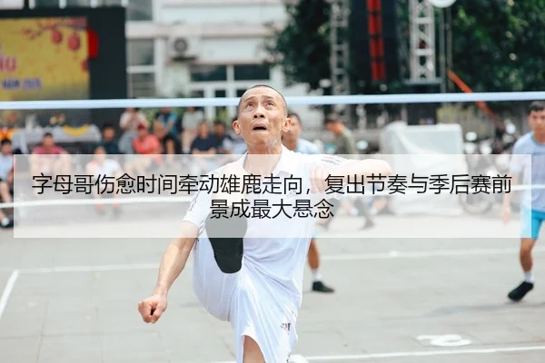 字母哥伤愈时间牵动雄鹿走向，复出节奏与季后赛前景成最大悬念